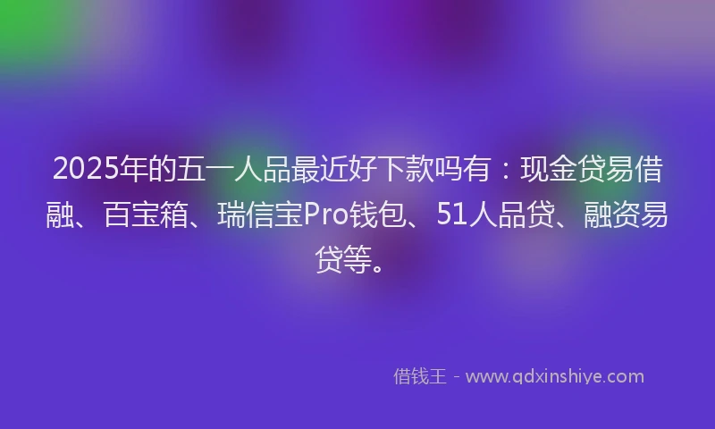 2025年的五一人品最近好下款吗有：现金贷易借融、百宝箱、瑞信宝Pro钱包、51人品贷、融资易贷等。