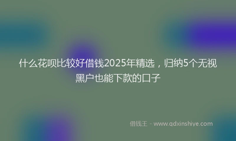 什么花呗比较好借钱2025年精选，归纳5个无视黑户也能下款的口子