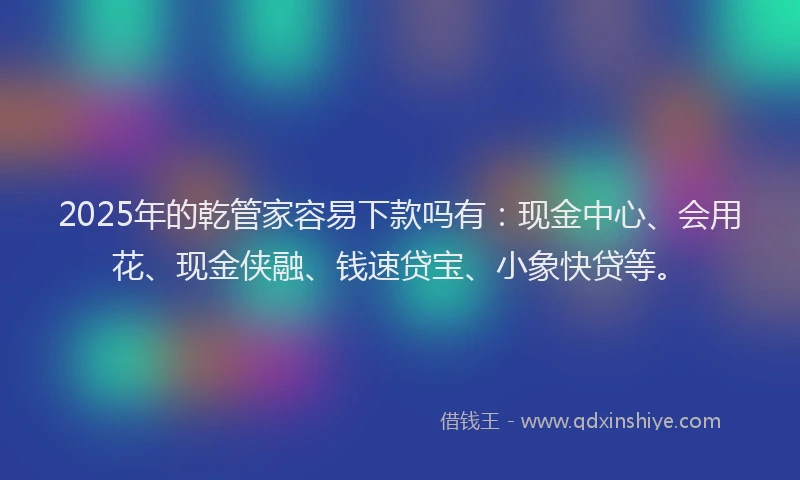 2025年的乾管家容易下款吗有：现金中心、会用花、现金侠融、钱速贷宝、小象快贷等。