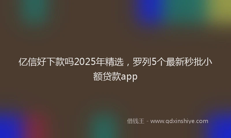亿信好下款吗2025年精选，罗列5个最新秒批小额贷款app
