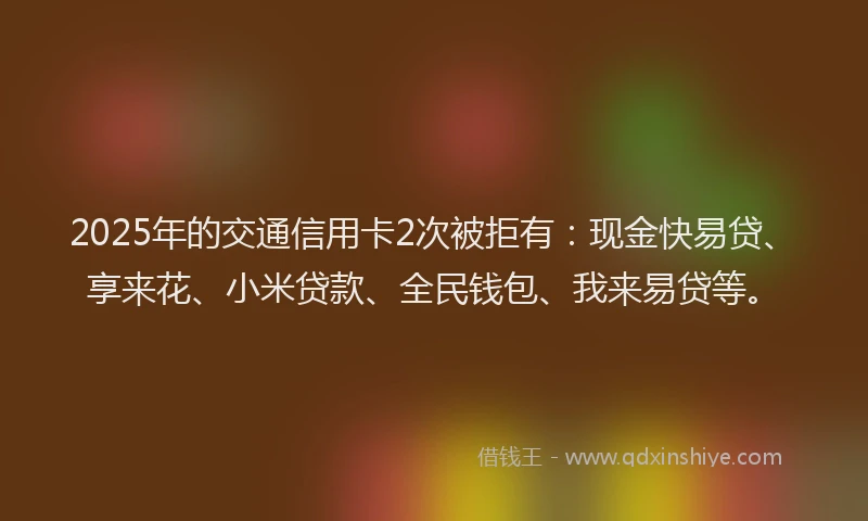 2025年的交通信用卡2次被拒有：现金快易贷、享来花、小米贷款、全民钱包、我来易贷等。