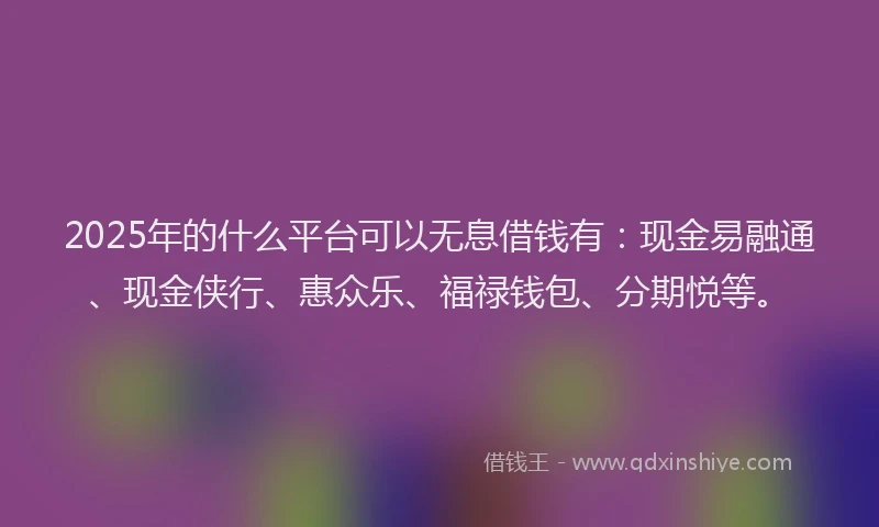 2025年的什么平台可以无息借钱有：现金易融通、现金侠行、惠众乐、福禄钱包、分期悦等。
