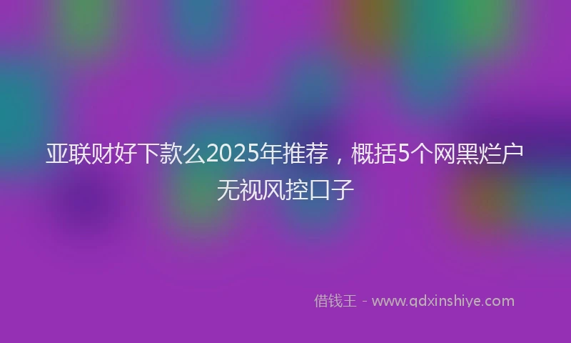 亚联财好下款么2025年推荐，概括5个网黑烂户无视风控口子