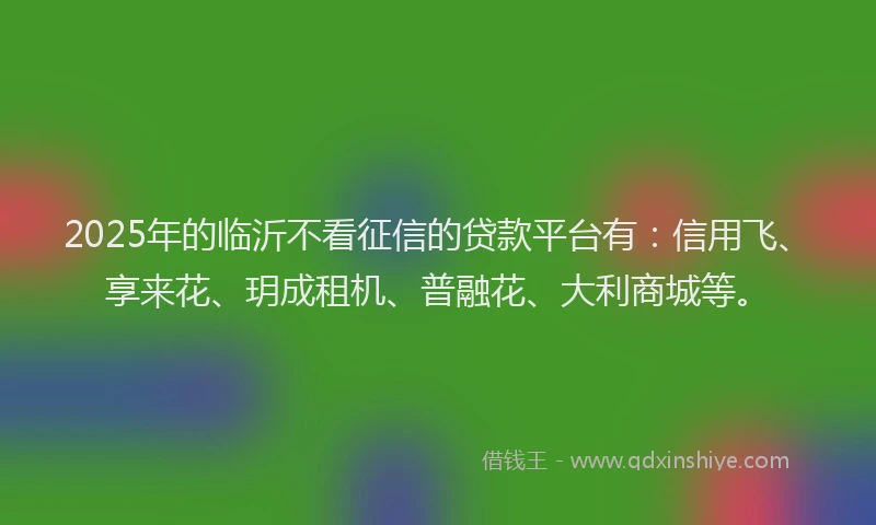 2025年的临沂不看征信的贷款平台有：信用飞、享来花、玥成租机、普融花、大利商城等。