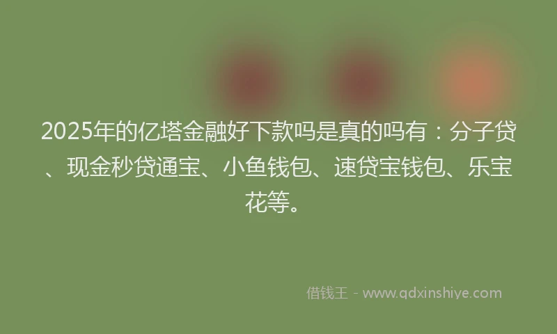 2025年的亿塔金融好下款吗是真的吗有：分子贷、现金秒贷通宝、小鱼钱包、速贷宝钱包、乐宝花等。