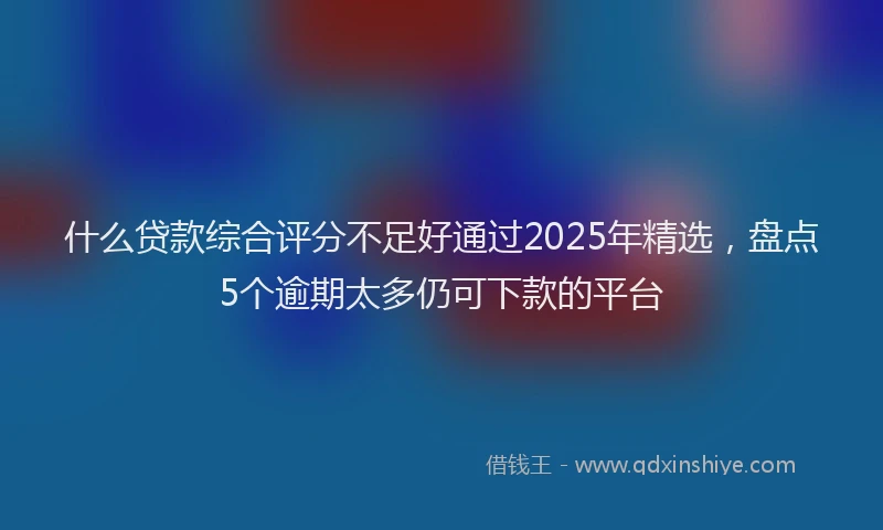 什么贷款综合评分不足好通过2025年精选，盘点5个逾期太多仍可下款的平台