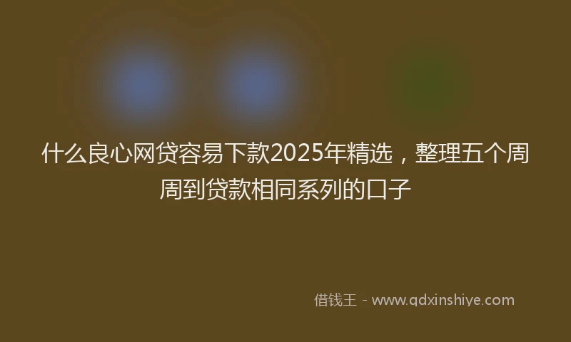 什么良心网贷容易下款2025年精选，整理五个周周到贷款相同系列的口子