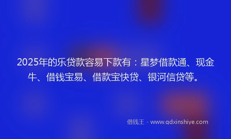 2025年的乐贷款容易下款有：星梦借款通、现金牛、借钱宝易、借款宝快贷、银河信贷等。