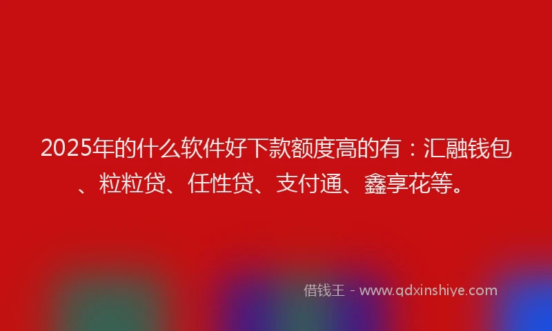 2025年的什么软件好下款额度高的有：汇融钱包、粒粒贷、任性贷、支付通、鑫享花等。