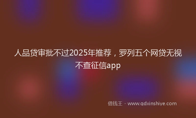 人品贷审批不过2025年推荐，罗列五个网贷无视不查征信app