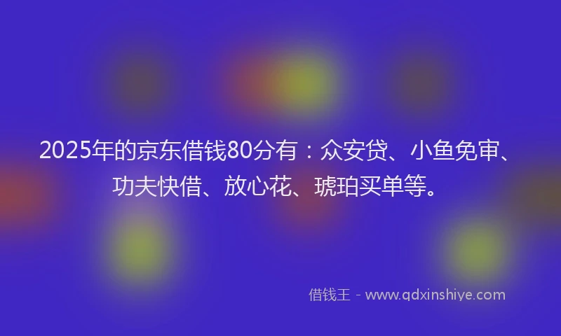 2025年的京东借钱80分有：众安贷、小鱼免审、功夫快借、放心花、琥珀买单等。