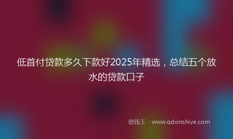 低首付贷款多久下款好2025年精选，总结五个放水的贷款口子