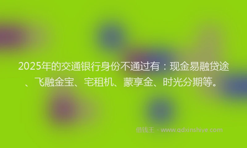 2025年的交通银行身份不通过有：现金易融贷途、飞融金宝、宅租机、蒙享金、时光分期等。