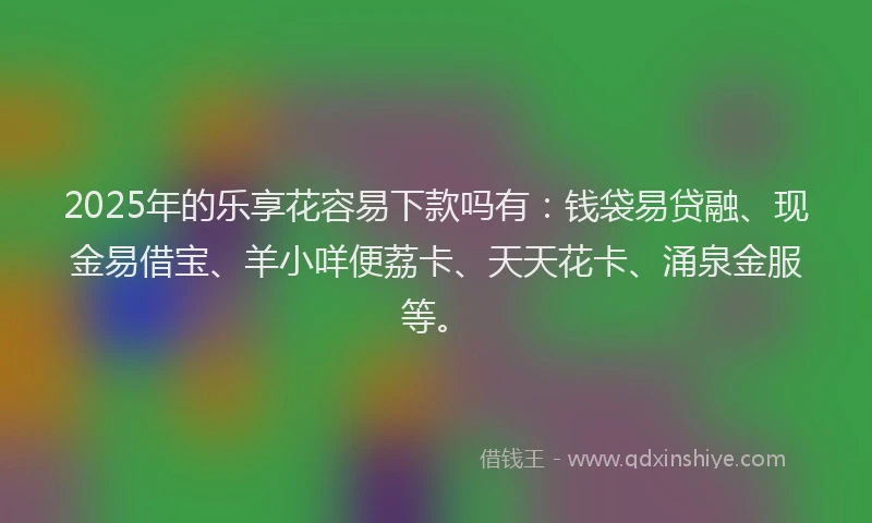 2025年的乐享花容易下款吗有：钱袋易贷融、现金易借宝、羊小咩便荔卡、天天花卡、涌泉金服等。