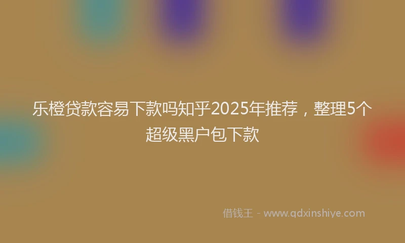 乐橙贷款容易下款吗知乎2025年推荐，整理5个超级黑户包下款