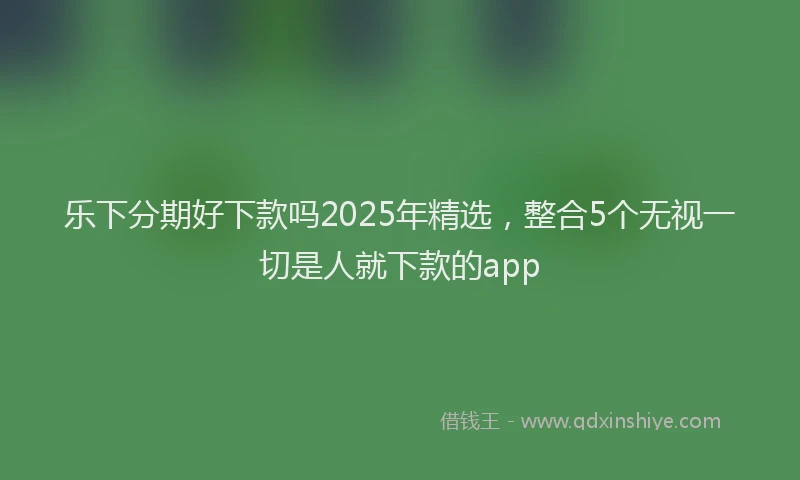 乐下分期好下款吗2025年精选，整合5个无视一切是人就下款的app