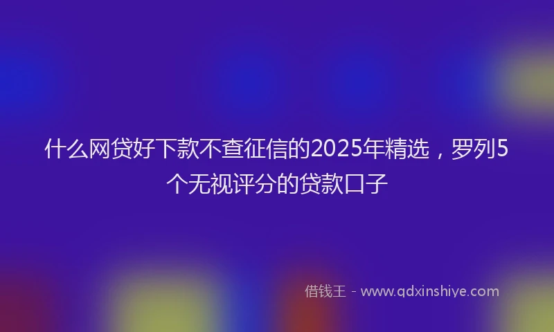 什么网贷好下款不查征信的2025年精选，罗列5个无视评分的贷款口子