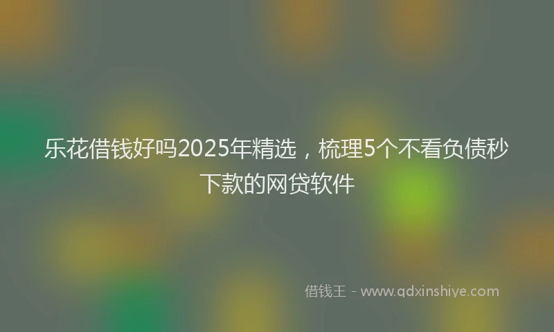 乐花借钱好吗2025年精选，梳理5个不看负债秒下款的网贷软件