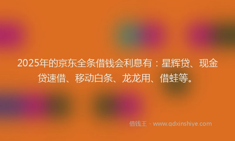2025年的京东全条借钱会利息有：星辉贷、现金贷速借、移动白条、龙龙用、借蛙等。