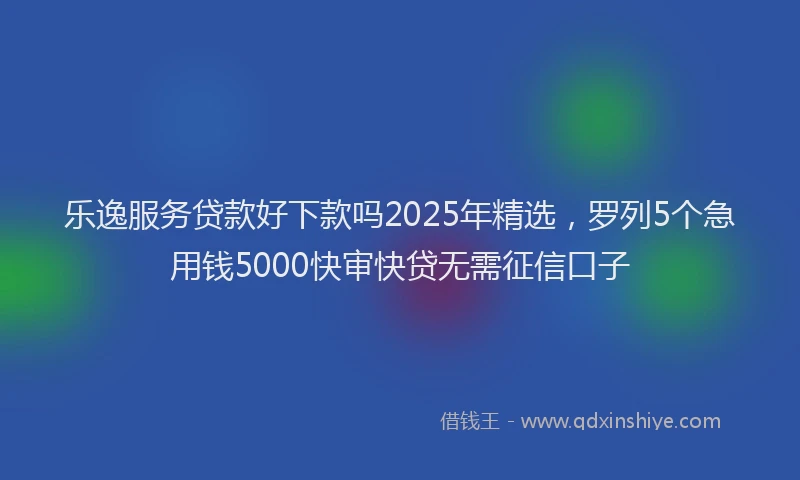 乐逸服务贷款好下款吗2025年精选，罗列5个急用钱5000快审快贷无需征信口子