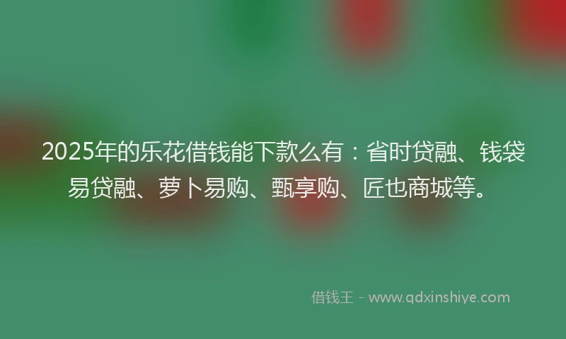 2025年的乐花借钱能下款么有：省时贷融、钱袋易贷融、萝卜易购、甄享购、匠也商城等。