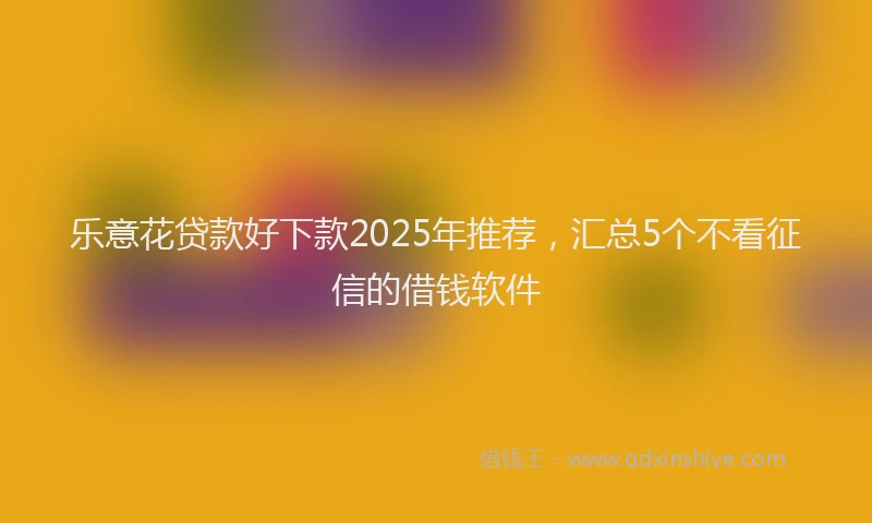 乐意花贷款好下款2025年推荐，汇总5个不看征信的借钱软件