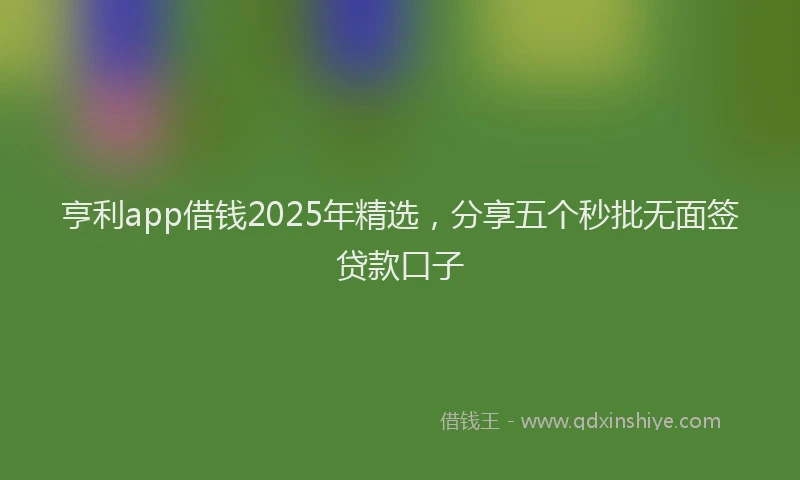 亨利app借钱2025年精选，分享五个秒批无面签贷款口子