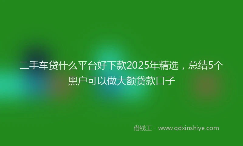 二手车贷什么平台好下款2025年精选，总结5个黑户可以做大额贷款口子