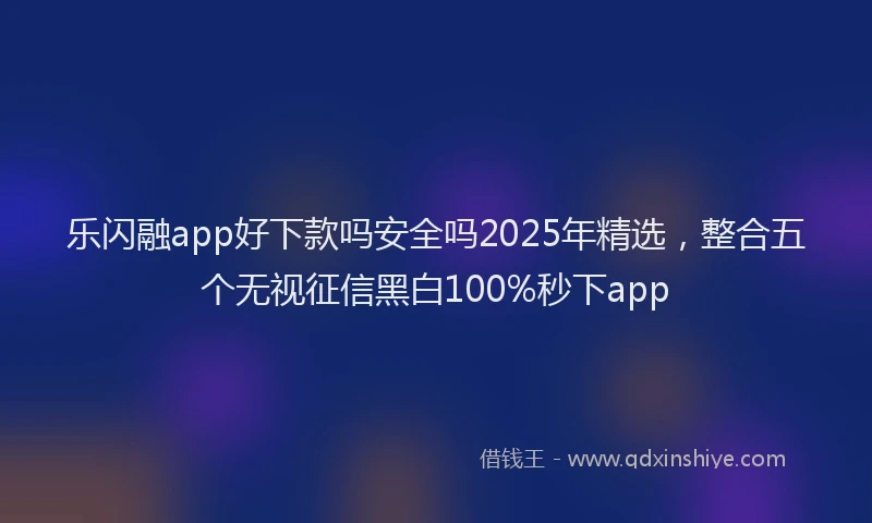 乐闪融app好下款吗安全吗2025年精选，整合五个无视征信黑白100%秒下app