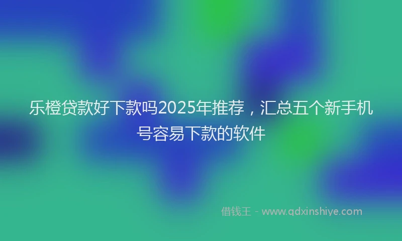 乐橙贷款好下款吗2025年推荐，汇总五个新手机号容易下款的软件