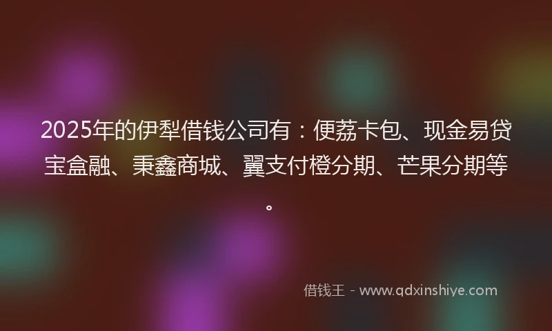 2025年的伊犁借钱公司有：便荔卡包、现金易贷宝盒融、秉鑫商城、翼支付橙分期、芒果分期等。