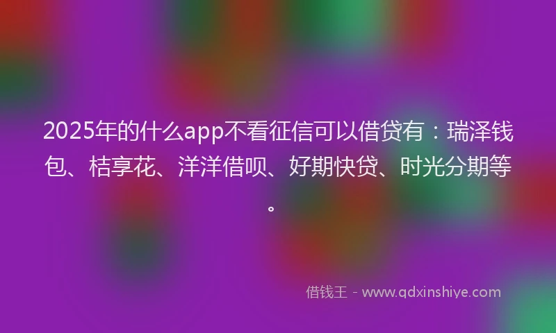 2025年的什么app不看征信可以借贷有：瑞泽钱包、桔享花、洋洋借呗、好期快贷、时光分期等。