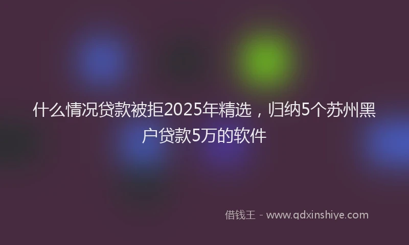 什么情况贷款被拒2025年精选，归纳5个苏州黑户贷款5万的软件