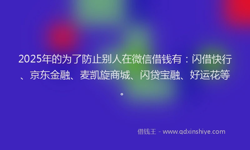 2025年的为了防止别人在微信借钱有：闪借快行、京东金融、麦凯旋商城、闪贷宝融、好运花等。