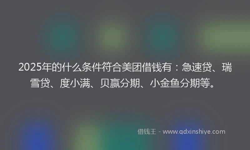 2025年的什么条件符合美团借钱有：急速贷、瑞雪贷、度小满、贝赢分期、小金鱼分期等。