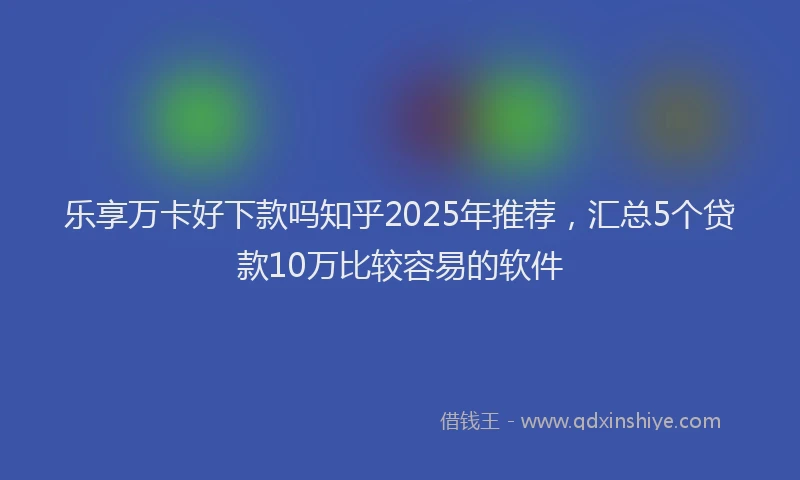 乐享万卡好下款吗知乎2025年推荐，汇总5个贷款10万比较容易的软件