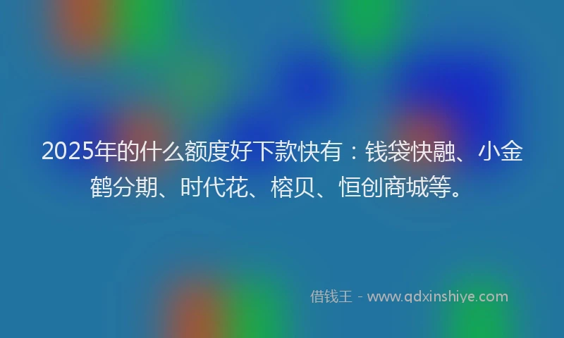 2025年的什么额度好下款快有：钱袋快融、小金鹤分期、时代花、榕贝、恒创商城等。