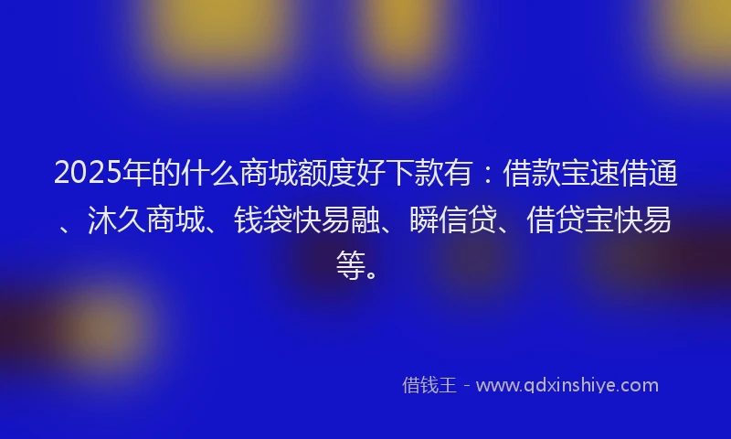 2025年的什么商城额度好下款有:借款宝速借通、沐久商城、钱袋快易融、瞬信贷、借贷宝快易等。