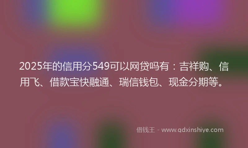 2025年的信用分549可以网贷吗有:吉祥购、信用飞、借款宝快融通、瑞信钱包、现金分期等。