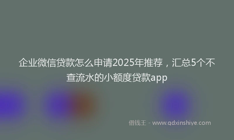 企业微信贷款怎么申请2025年推荐，汇总5个不查流水的小额度贷款app