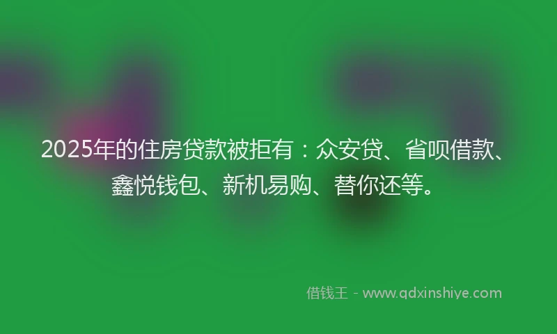 2025年的住房贷款被拒有：众安贷、省呗借款、鑫悦钱包、新机易购、替你还等。