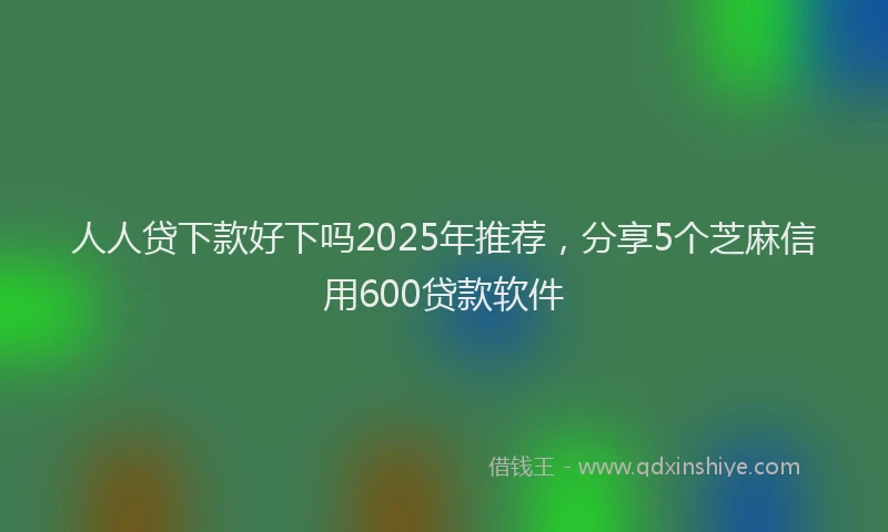 人人贷下款好下吗2025年推荐，分享5个芝麻信用600贷款软件