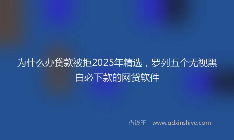 为什么办贷款被拒2025年精选，罗列五个无视黑白必下款的网贷软件