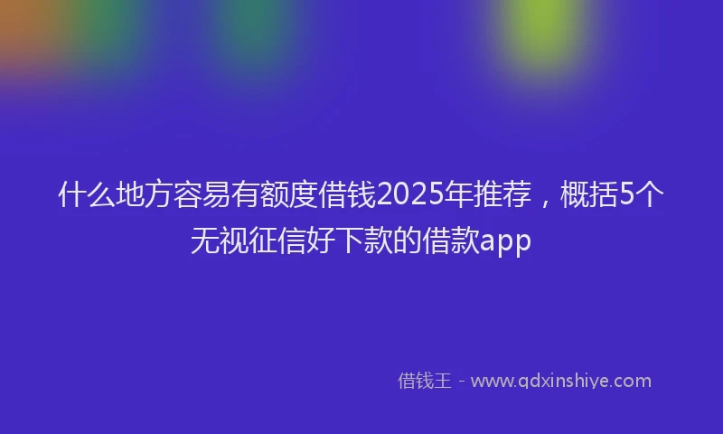 什么地方容易有额度借钱2025年推荐，概括5个无视征信好下款的借款app