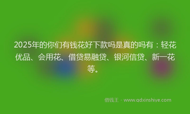 2025年的你们有钱花好下款吗是真的吗有：轻花优品、会用花、借贷易融贷、银河信贷、新一花等。