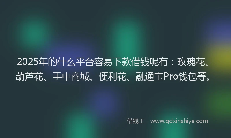 2025年的什么平台容易下款借钱呢有:玫瑰花、葫芦花、手中商城、便利花、融通宝Pro钱包等。