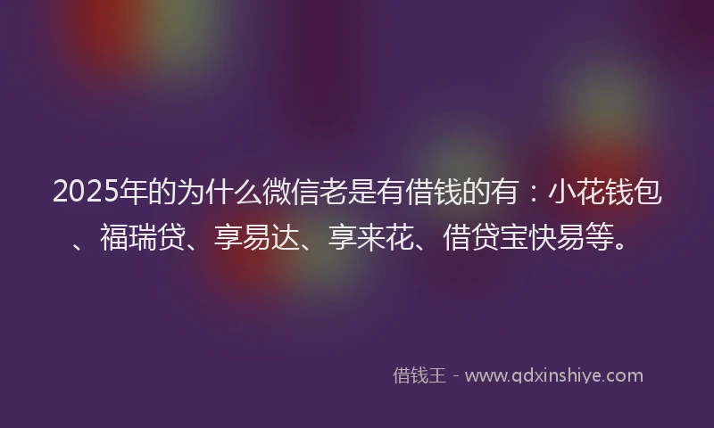 2025年的为什么微信老是有借钱的有：小花钱包、福瑞贷、享易达、享来花、借贷宝快易等。