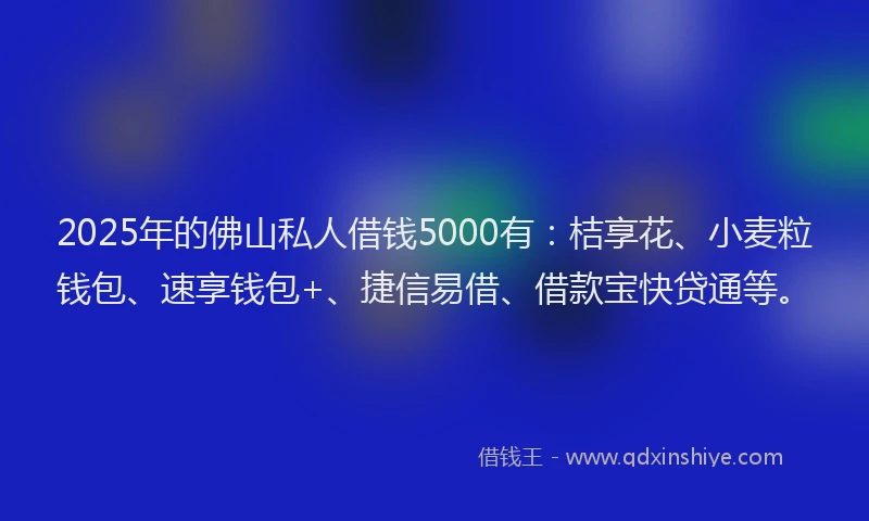 2025年的佛山私人借钱5000有：桔享花、小麦粒钱包、速享钱包+、捷信易借、借款宝快贷通等。