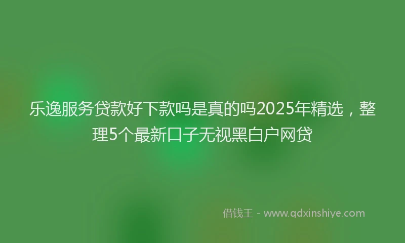 乐逸服务贷款好下款吗是真的吗2025年精选，整理5个最新口子无视黑白户网贷