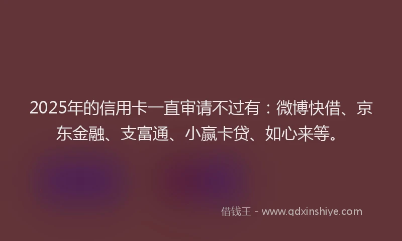 2025年的信用卡一直审请不过有：微博快借、京东金融、支富通、小赢卡贷、如心来等。